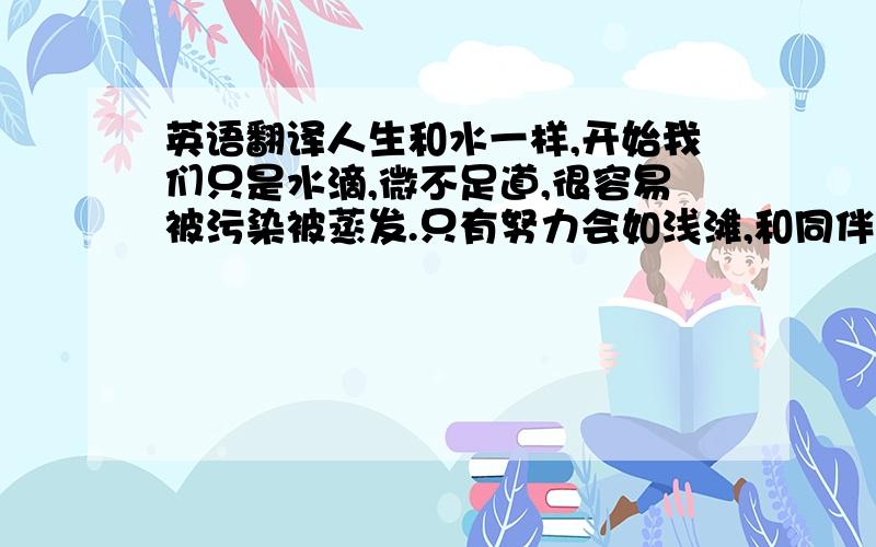 英语翻译人生和水一样,开始我们只是水滴,微不足道,很容易被污染被蒸发.只有努力会如浅滩,和同伴们一起,才能得以生存.经过