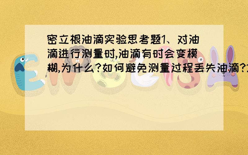 密立根油滴实验思考题1、对油滴进行测量时,油滴有时会变模糊,为什么?如何避免测量过程丢失油滴?2、若油滴平很调节不好,对