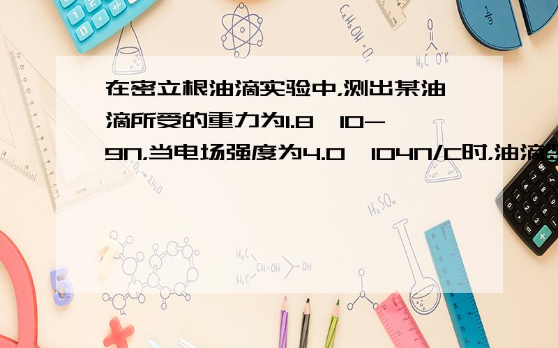 在密立根油滴实验中，测出某油滴所受的重力为1.8×10-9N，当电场强度为4.0×104N/C时，油滴竖直向下做匀速直线