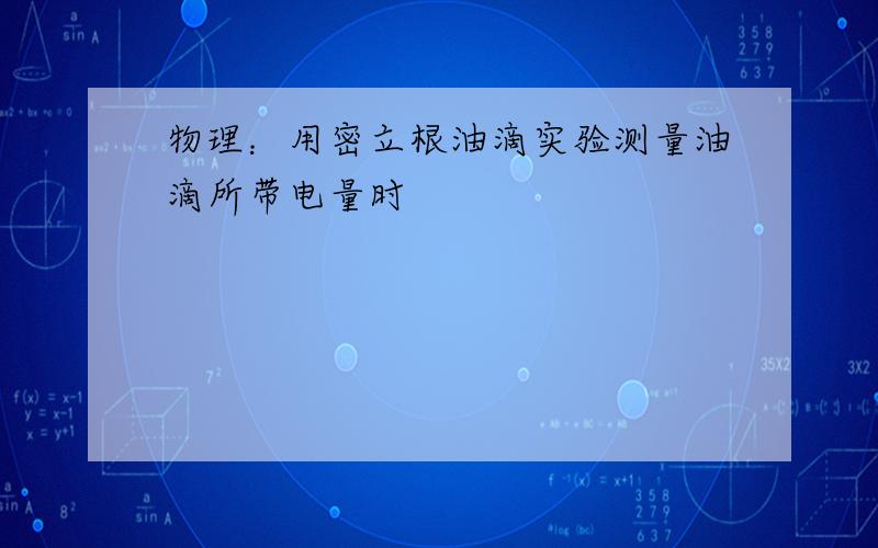 物理：用密立根油滴实验测量油滴所带电量时