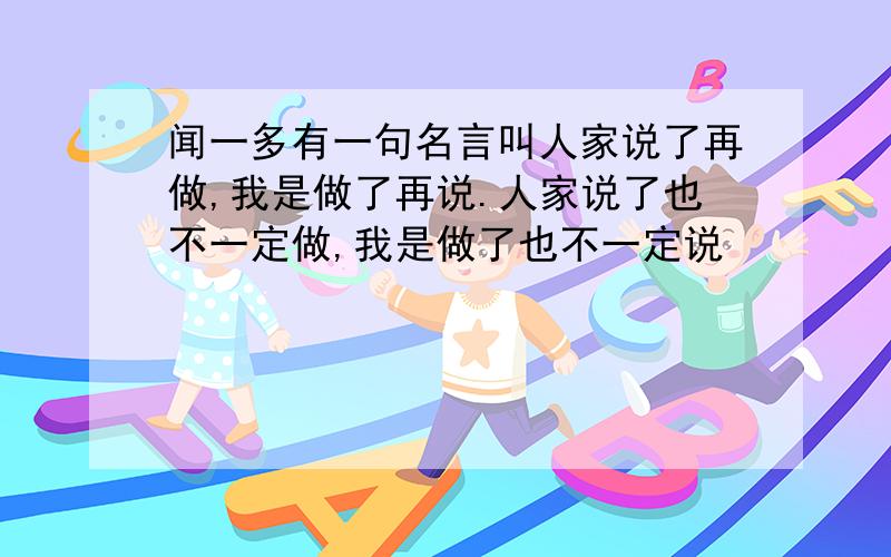 闻一多有一句名言叫人家说了再做,我是做了再说.人家说了也不一定做,我是做了也不一定说