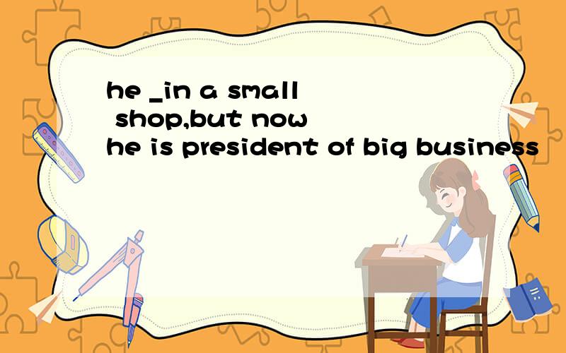 he _in a small shop,but now he is president of big business