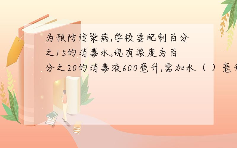 为预防传染病,学校要配制百分之15的消毒水,现有浓度为百分之20的消毒液600毫升,需加水（ ）毫升?