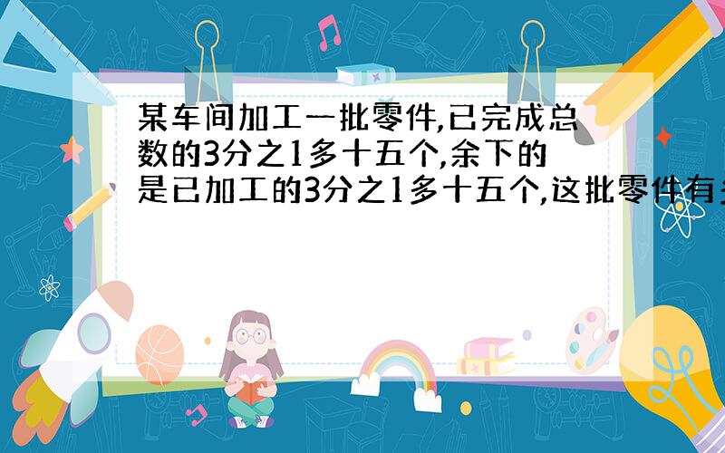 某车间加工一批零件,已完成总数的3分之1多十五个,余下的是已加工的3分之1多十五个,这批零件有多少个