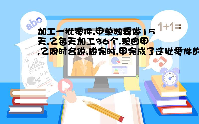 加工一批零件,甲单独要做15天,乙每天加工36个.现由甲.乙同时合做,做完时,甲完成了这批零件的五分之二,这批零件共有多