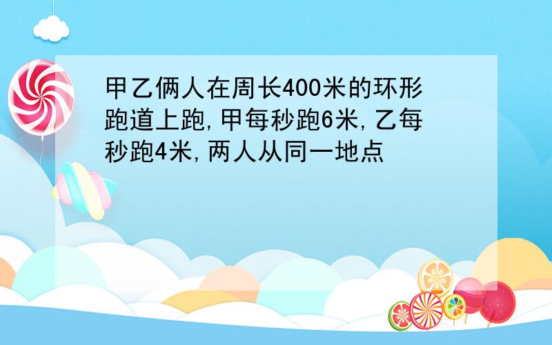 甲乙俩人在周长400米的环形跑道上跑,甲每秒跑6米,乙每秒跑4米,两人从同一地点