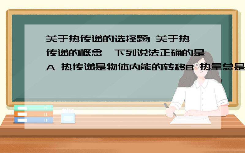 关于热传递的选择题1 关于热传递的概念,下列说法正确的是A 热传递是物体内能的转移B 热量总是由温度高的物体传给温度低的