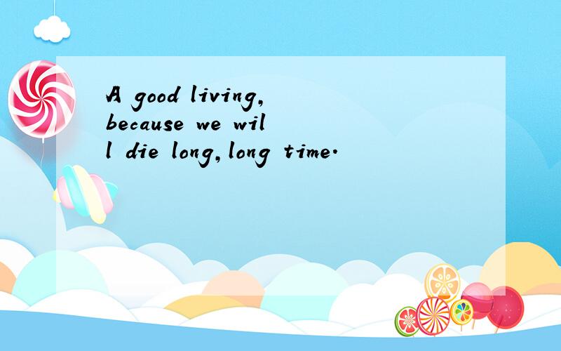 A good living,because we will die long,long time.