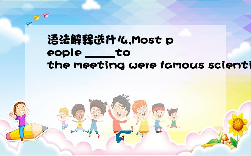 语法解释选什么,Most people _____to the meeting were famous scientis