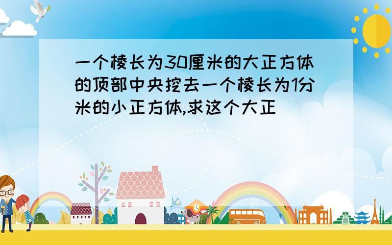 一个棱长为30厘米的大正方体的顶部中央挖去一个棱长为1分米的小正方体,求这个大正