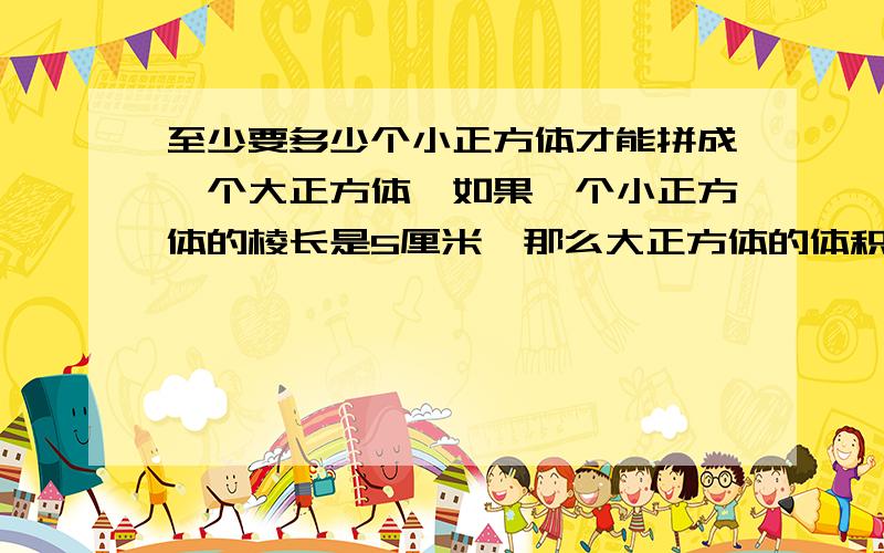 至少要多少个小正方体才能拼成一个大正方体,如果一个小正方体的棱长是5厘米,那么大正方体的体积是多少立