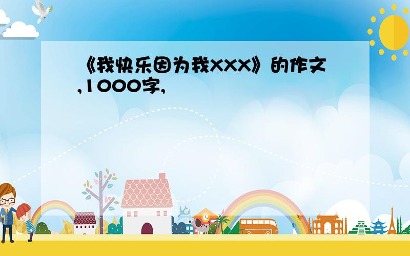 《我快乐因为我XXX》的作文,1000字,