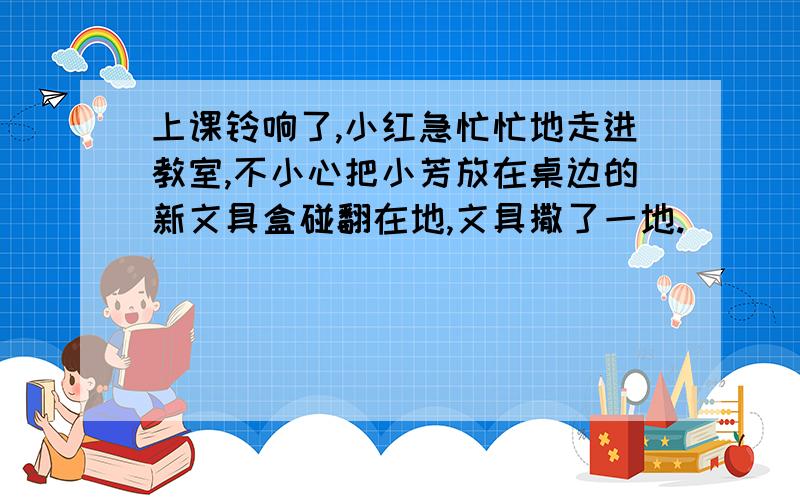 上课铃响了,小红急忙忙地走进教室,不小心把小芳放在桌边的新文具盒碰翻在地,文具撒了一地.