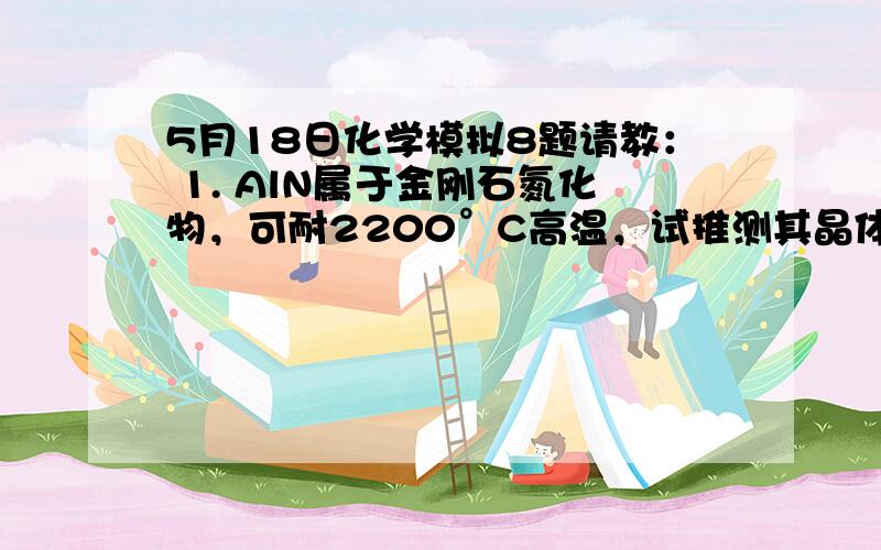 5月18日化学模拟8题请教： 1. AlN属于金刚石氮化物，可耐2200°C高温，试推测其晶体类型为 ？ 2.战国中期，