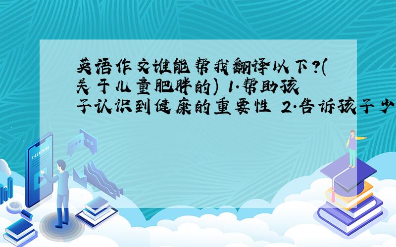 英语作文谁能帮我翻译以下?(关于儿童肥胖的) 1.帮助孩子认识到健康的重要性 2.告诉孩子少吃喊脂肪多的食品,多吃蔬菜