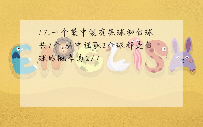 17.一个袋中装有黑球和白球共7个,从中任取2个球都是白球的概率为2/7