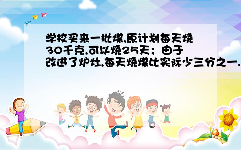 学校买来一批煤,原计划每天烧30千克,可以烧25天；由于改进了炉灶,每天烧煤比实际少三分之一.