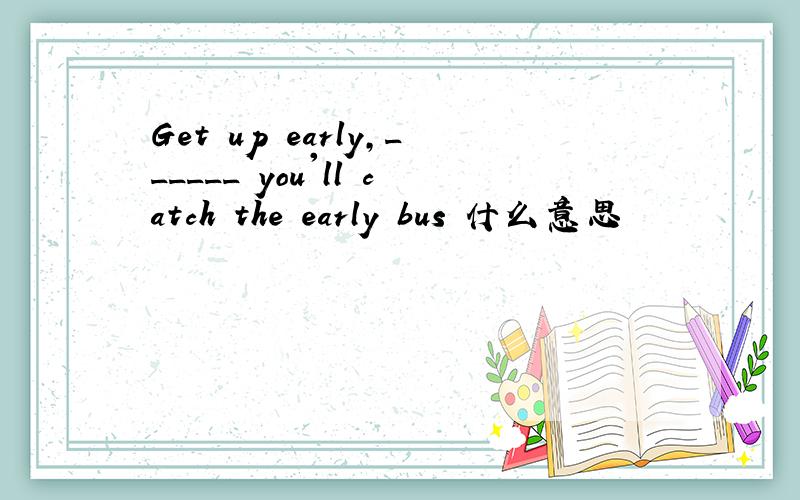 Get up early,______ you'll catch the early bus 什么意思