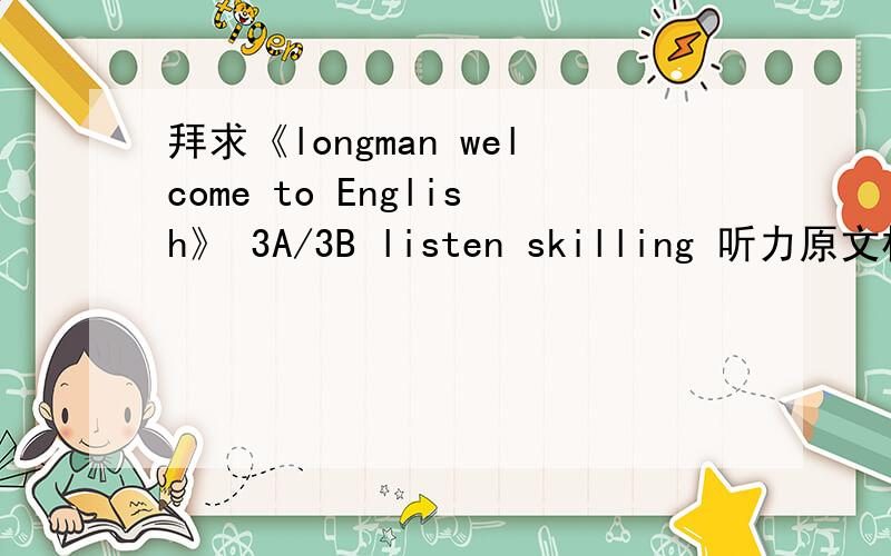 拜求《longman welcome to English》 3A/3B listen skilling 听力原文材料!