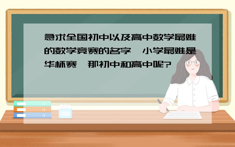 急求全国初中以及高中数学最难的数学竞赛的名字,小学最难是华杯赛,那初中和高中呢?