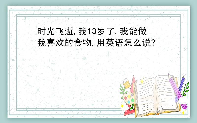 时光飞逝,我13岁了,我能做我喜欢的食物.用英语怎么说?