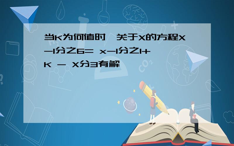 当K为何值时,关于X的方程X-1分之6= x-1分之1+K - X分3有解