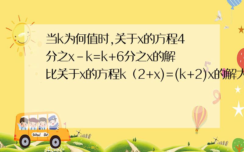 当k为何值时,关于x的方程4分之x-k=k+6分之x的解比关于x的方程k﹙2+x)=(k+2)x的解大6