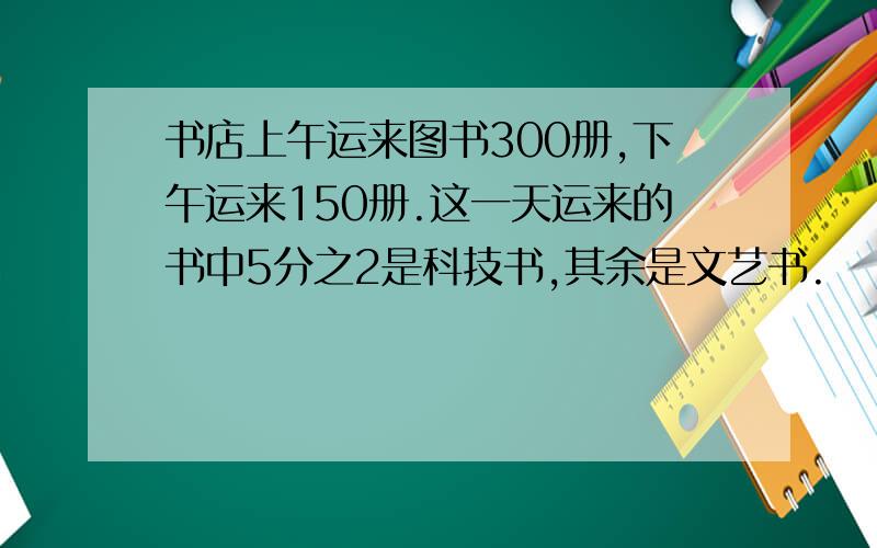 书店上午运来图书300册,下午运来150册.这一天运来的书中5分之2是科技书,其余是文艺书.