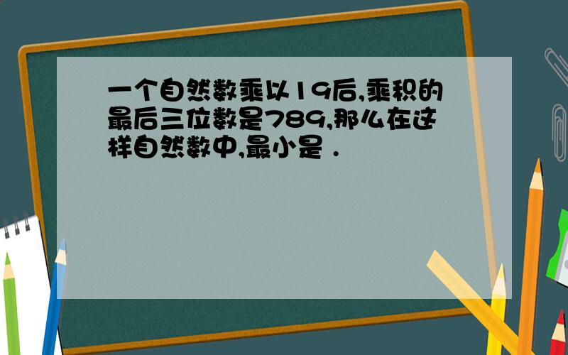 一个自然数乘以19后,乘积的最后三位数是789,那么在这样自然数中,最小是 .