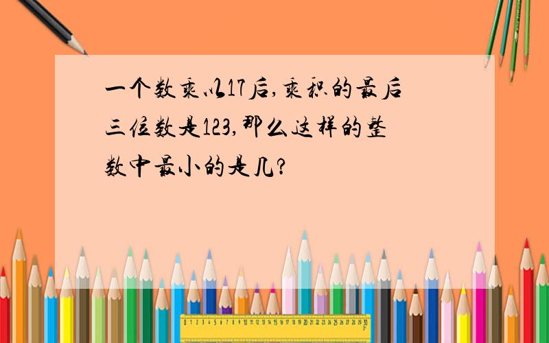 一个数乘以17后,乘积的最后三位数是123,那么这样的整数中最小的是几?