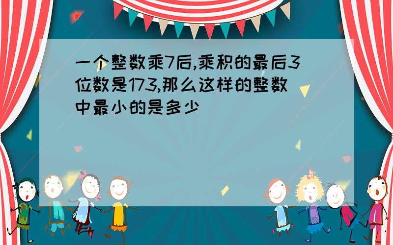 一个整数乘7后,乘积的最后3位数是173,那么这样的整数中最小的是多少