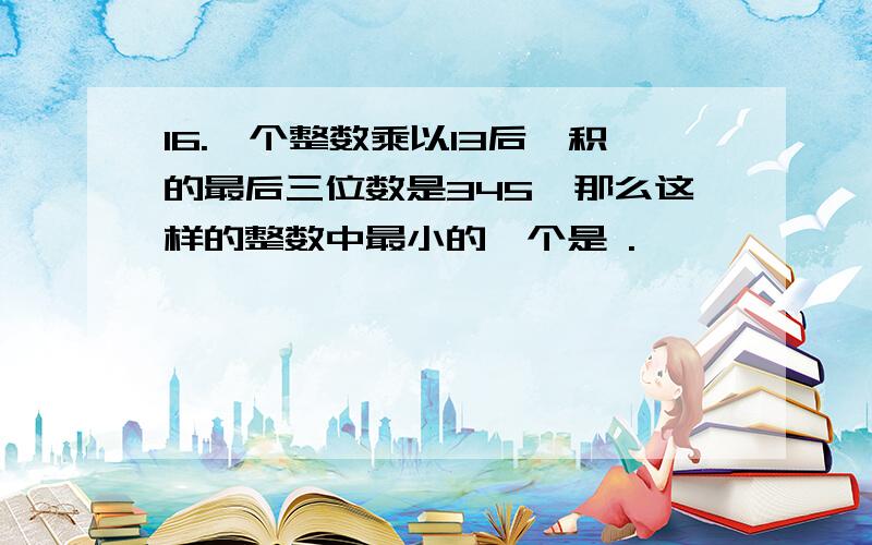 16.一个整数乘以13后,积的最后三位数是345,那么这样的整数中最小的一个是 .