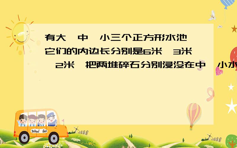 有大、中、小三个正方形水池,它们的内边长分别是6米、3米、2米,把两堆碎石分别浸没在中、小水池里,