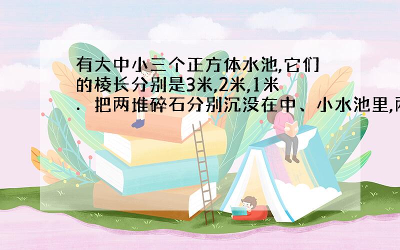 有大中小三个正方体水池,它们的棱长分别是3米,2米,1米．把两堆碎石分别沉没在中、小水池里,两个水池的水面积分别升高了6