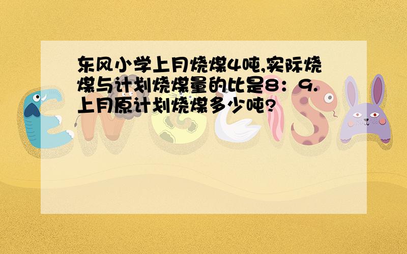 东风小学上月烧煤4吨,实际烧煤与计划烧煤量的比是8：9.上月原计划烧煤多少吨?