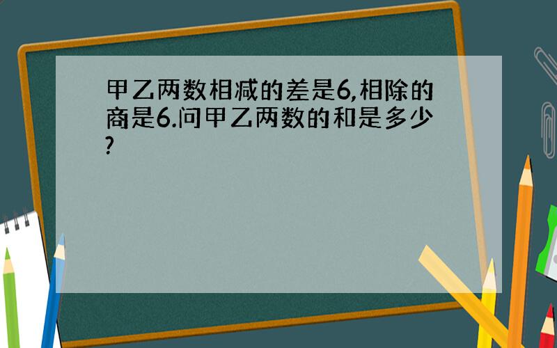 甲乙两数相减的差是6,相除的商是6.问甲乙两数的和是多少?