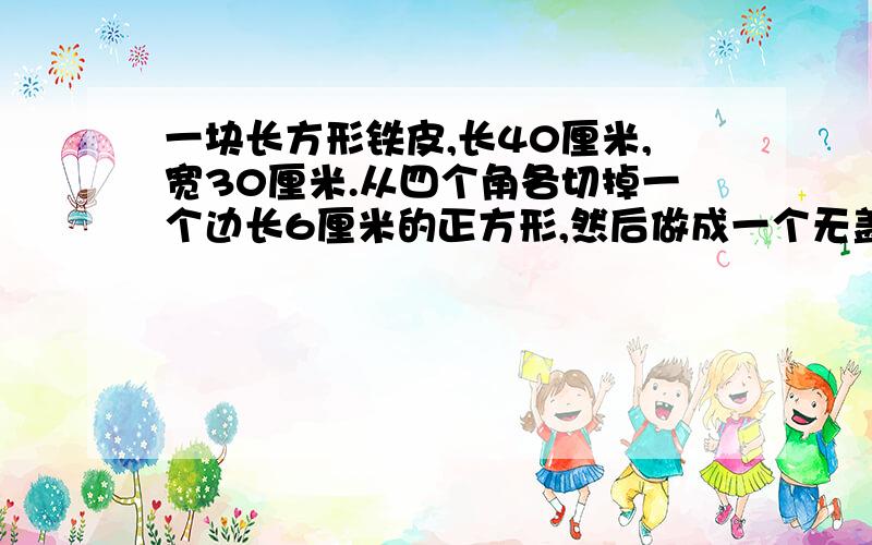 一块长方形铁皮,长40厘米,宽30厘米.从四个角各切掉一个边长6厘米的正方形,然后做成一个无盖的盒子.