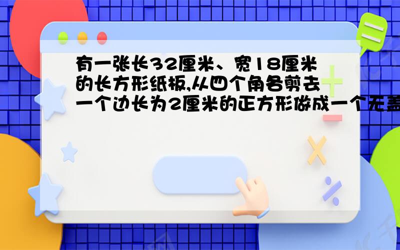 有一张长32厘米、宽18厘米的长方形纸板,从四个角各剪去一个边长为2厘米的正方形做成一个无盖的纸盒,