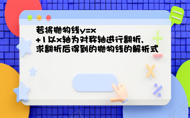 若将抛物线y=x²+1以x轴为对称轴进行翻折,求翻折后得到的抛物线的解析式