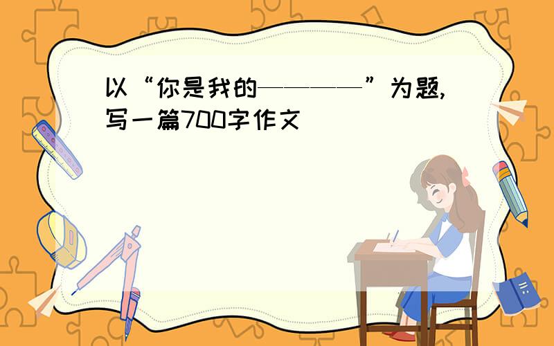 以“你是我的————”为题,写一篇700字作文