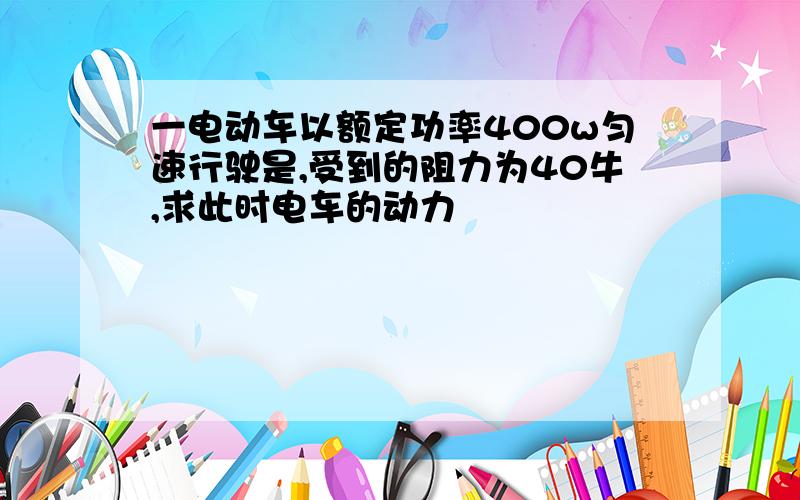 一电动车以额定功率400w匀速行驶是,受到的阻力为40牛,求此时电车的动力