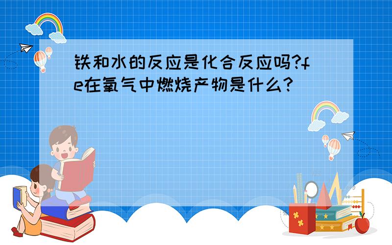 铁和水的反应是化合反应吗?fe在氧气中燃烧产物是什么?