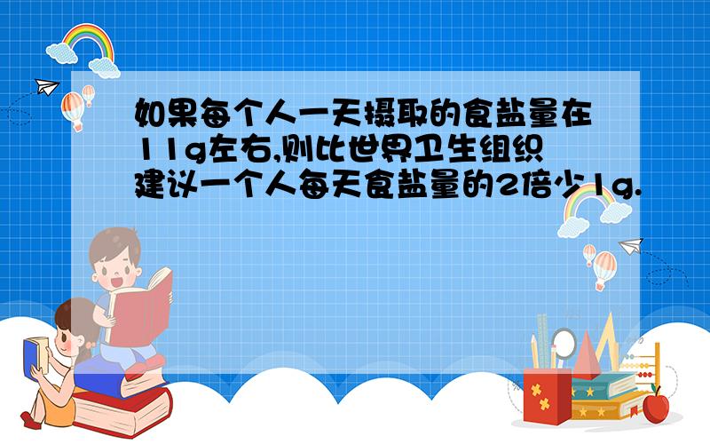 如果每个人一天摄取的食盐量在11g左右,则比世界卫生组织建议一个人每天食盐量的2倍少1g.