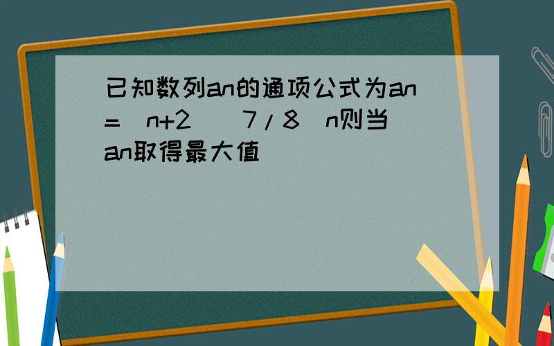 已知数列an的通项公式为an=(n+2)(7/8)n则当an取得最大值