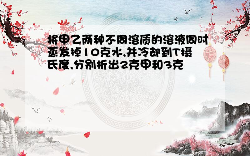 将甲乙两种不同溶质的溶液同时蒸发掉10克水,并冷却到T摄氏度,分别析出2克甲和3克