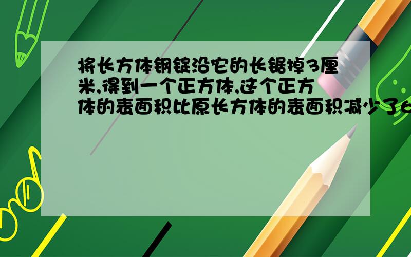 将长方体钢锭沿它的长锯掉3厘米,得到一个正方体,这个正方体的表面积比原长方体的表面积减少了60平方厘米,原长方体的表面积