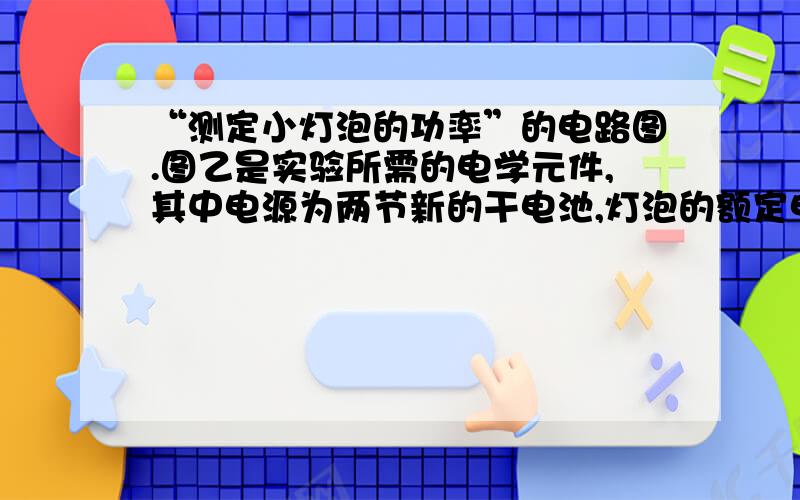 “测定小灯泡的功率”的电路图.图乙是实验所需的电学元件,其中电源为两节新的干电池,灯泡的额定电压为2