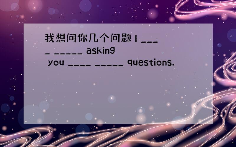 我想问你几个问题 I ____ _____ asking you ____ _____ questions.