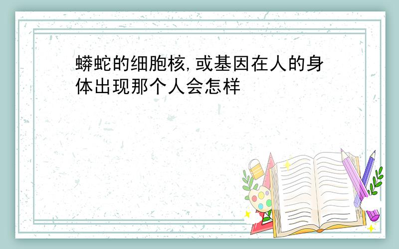 蟒蛇的细胞核,或基因在人的身体出现那个人会怎样