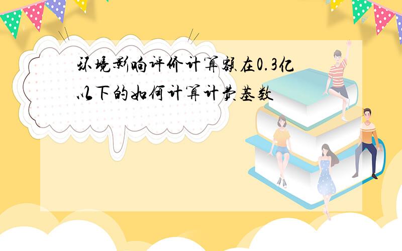 环境影响评价计算额在0.3亿以下的如何计算计费基数